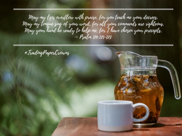 May my lips overflow with praise, for you teach me your decrees. May my tongue sing of your word, for all your commands are righteous. May your hand be ready to help me, for I have chosen your precepts. – Psalm 119_